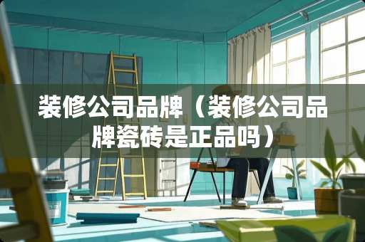 装修公司品牌（装修公司品牌瓷砖是正品吗）