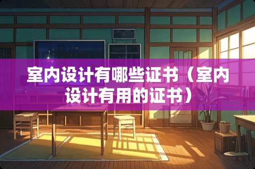 室内设计有哪些证书（室内设计有用的证书）