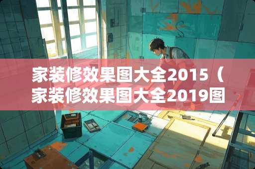 家装修效果图大全2015（家装修效果图大全2019图片欣赏）