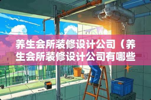 养生会所装修设计公司（养生会所装修设计公司有哪些）