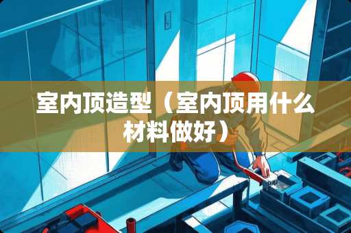 室内顶造型（室内顶用什么材料做好）