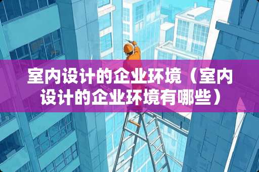 室内设计的企业环境（室内设计的企业环境有哪些）