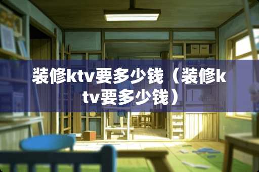 装修ktv要多少钱（装修ktv要多少钱）