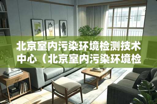 北京室内污染环境检测技术中心（北京室内污染环境检测技术中心电话）
