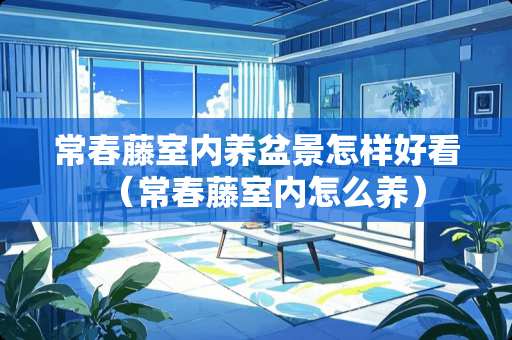 常春藤室内养盆景怎样好看（常春藤室内怎么养）