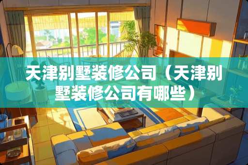 天津别墅装修公司（天津别墅装修公司有哪些）