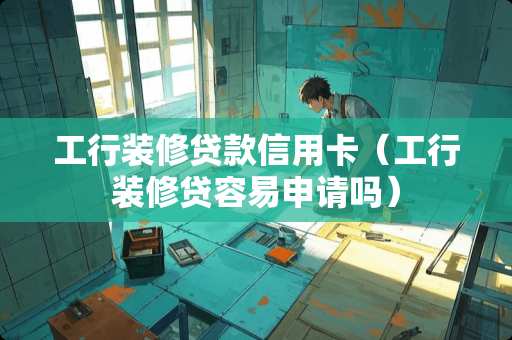 工行装修贷款信用卡（工行装修贷容易申请吗）