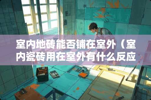 室内地砖能否铺在室外（室内瓷砖用在室外有什么反应）