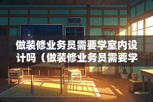 做装修业务员需要学室内设计吗（做装修业务员需要学室内设计吗知乎）