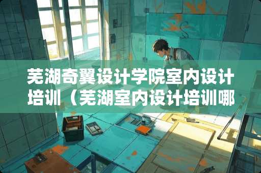 芜湖奇翼设计学院室内设计培训（芜湖室内设计培训哪家好）