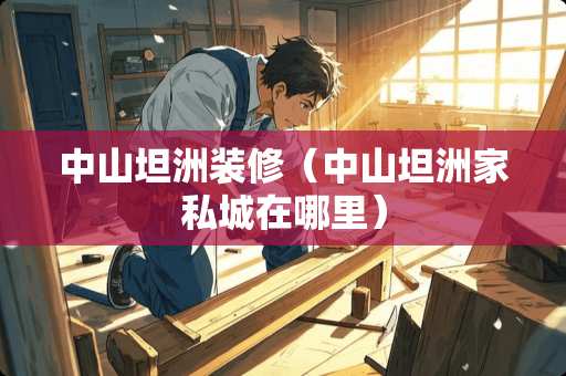 中山坦洲装修（中山坦洲家私城在哪里）