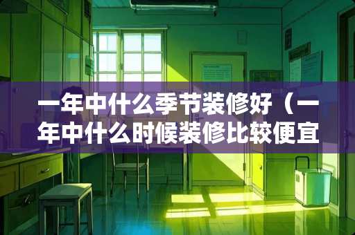 一年中什么季节装修好（一年中什么时候装修比较便宜）