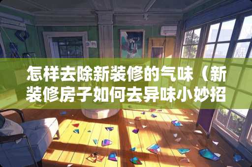 怎样去除新装修的气味（新装修房子如何去异味小妙招）