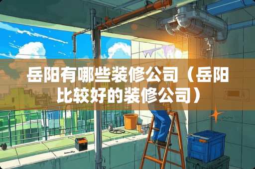 岳阳有哪些装修公司（岳阳比较好的装修公司）