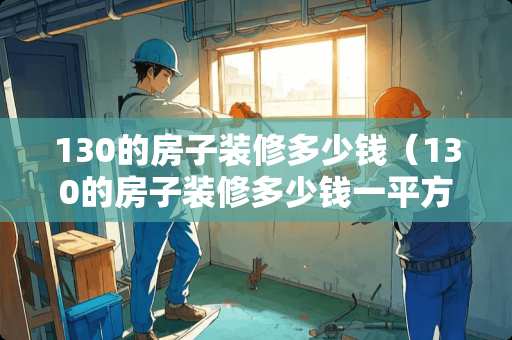 130的房子装修多少钱（130的房子装修多少钱一平方）