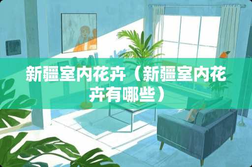 新疆室内花卉（新疆室内花卉有哪些）