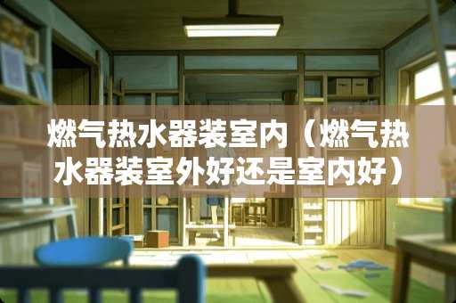 燃气热水器装室内（燃气热水器装室外好还是室内好）