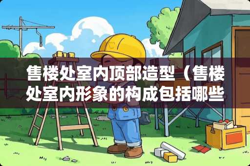 售楼处室内顶部造型（售楼处室内形象的构成包括哪些部分）