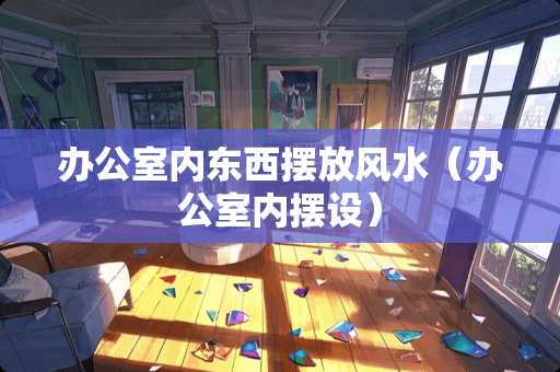 办公室内东西摆放风水（办公室内摆设）