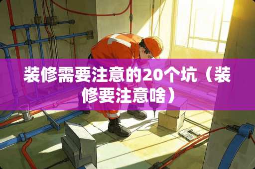 装修需要注意的20个坑（装修要注意啥）