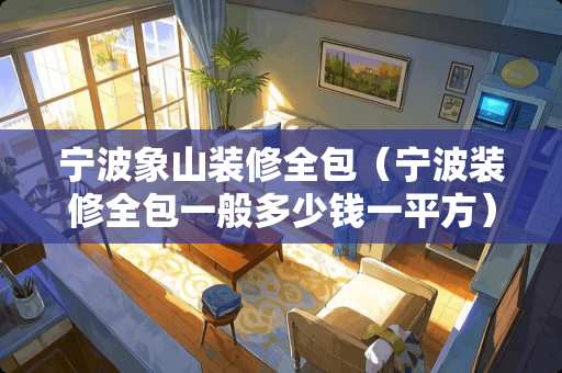 宁波象山装修全包（宁波装修全包一般多少钱一平方）