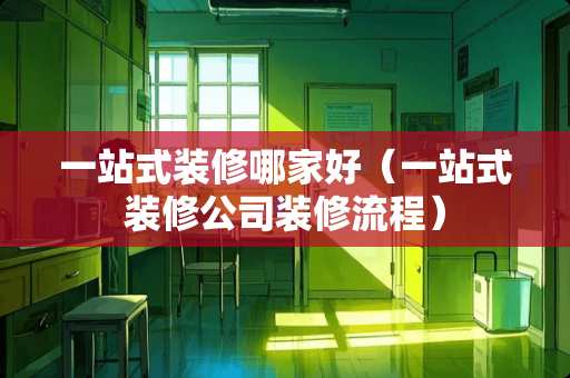 一站式装修哪家好（一站式装修公司装修流程）