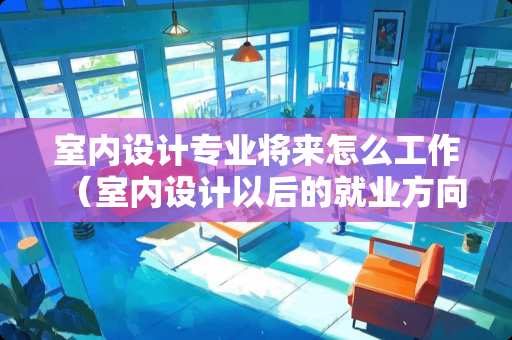 室内设计专业将来怎么工作（室内设计以后的就业方向）