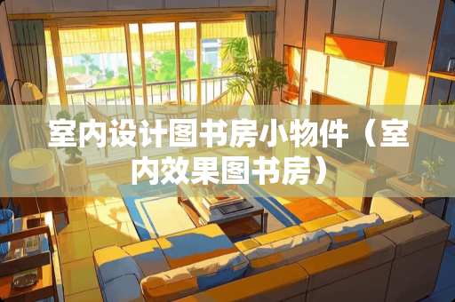 室内设计图书房小物件（室内效果图书房）
