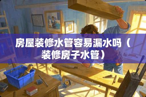 房屋装修水管容易漏水吗（装修房子水管）