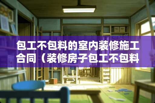 包工不包料的室内装修施工合同（装修房子包工不包料的合同）