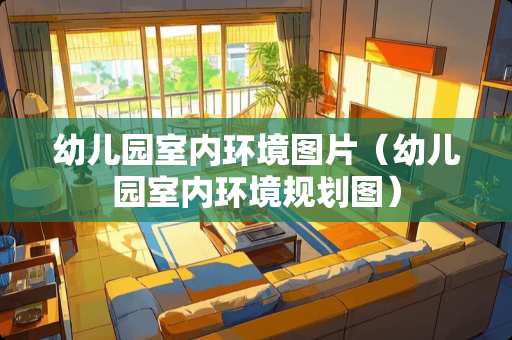 幼儿园室内环境图片（幼儿园室内环境规划图）
