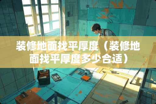 装修地面找平厚度（装修地面找平厚度多少合适）