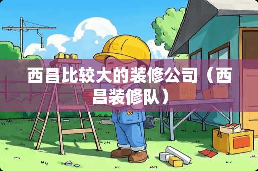西昌比较大的装修公司（西昌装修队）