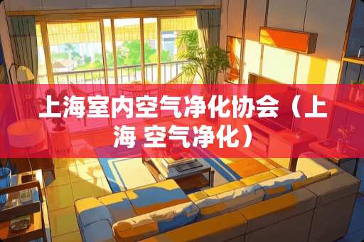 上海室内空气净化协会（上海 空气净化）