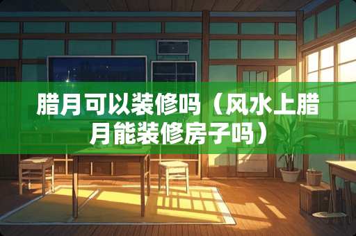 腊月可以装修吗（风水上腊月能装修房子吗）