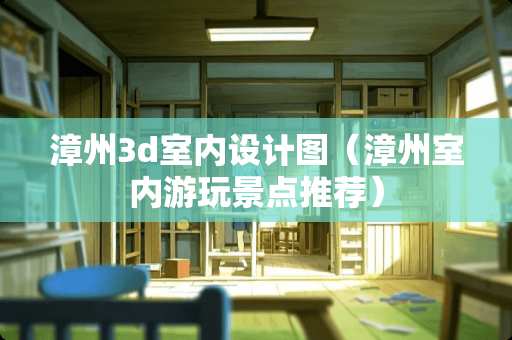 漳州3d室内设计图（漳州室内游玩景点推荐）