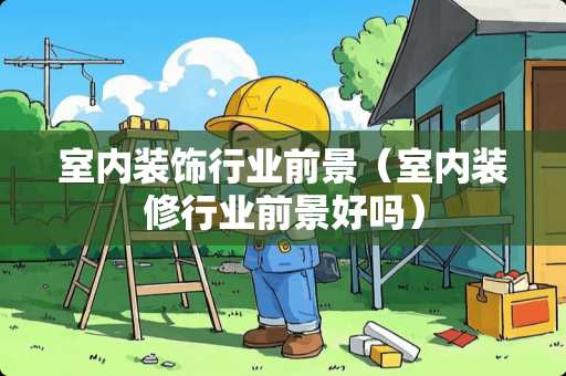 室内装饰行业前景（室内装修行业前景好吗）