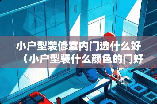 小户型装修室内门选什么好（小户型装什么颜色的门好看）