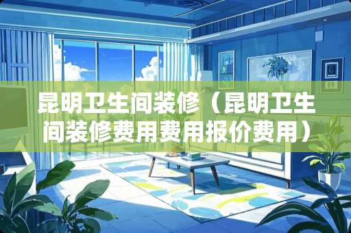 昆明卫生间装修（昆明卫生间装修费用费用报价费用）