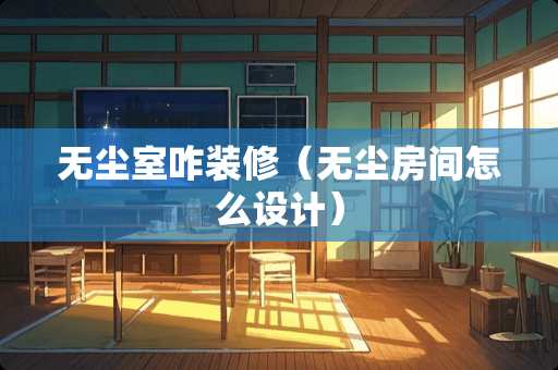 无尘室咋装修（无尘房间怎么设计）