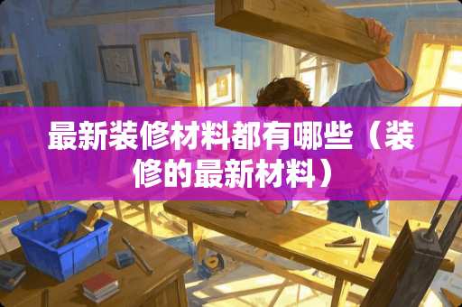 最新装修材料都有哪些（装修的最新材料）
