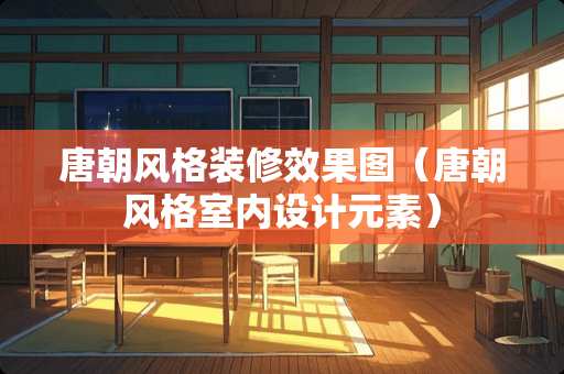 唐朝风格装修效果图（唐朝风格室内设计元素）