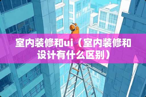 室内装修和ui（室内装修和设计有什么区别）