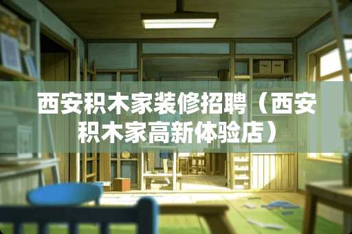 西安积木家装修招聘（西安积木家高新体验店）