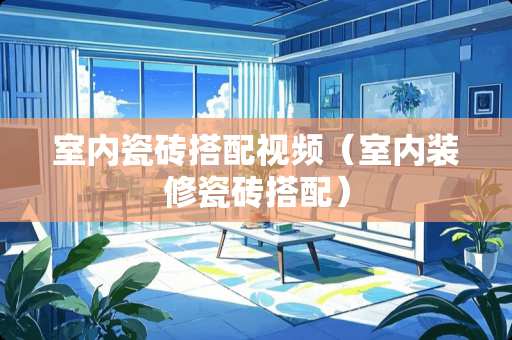 室内瓷砖搭配视频（室内装修瓷砖搭配）