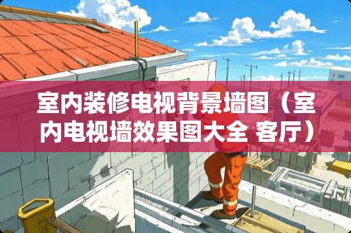 室内装修电视背景墙图（室内电视墙效果图大全 客厅）