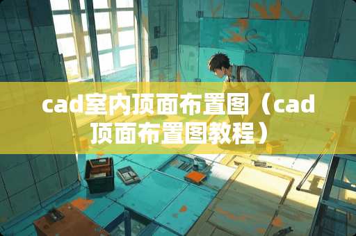 cad室内顶面布置图（cad顶面布置图教程）