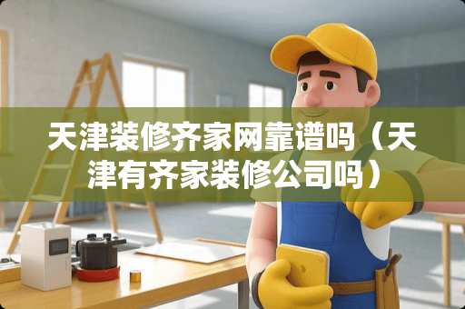 天津装修齐家网靠谱吗（天津有齐家装修公司吗）