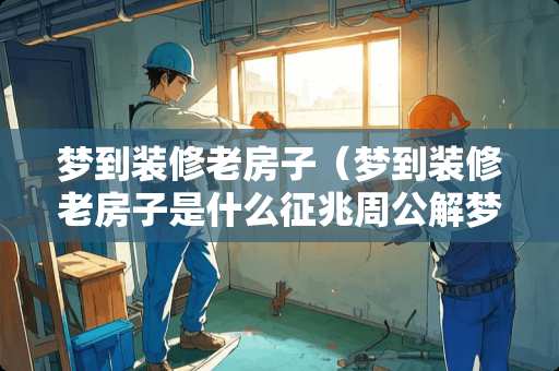 梦到装修老房子（梦到装修老房子是什么征兆周公解梦）