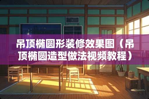 吊顶椭圆形装修效果图（吊顶椭圆造型做法视频教程）